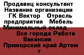 Продавец-консультант › Название организации ­ ГК Вектор › Отрасль предприятия ­ Мебель › Минимальный оклад ­ 15 000 - Все города Работа » Вакансии   . Приморский край,Артем г.